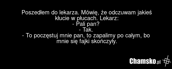 Poszedłem do lekarza. Mówię, że odczuwam jakieś kłucie w płucach. Lekarz: - Pali pan? - Tak. - To poczęstuj mnie pan, to zapalimy po całym, bo mnie się fajki skończyły.