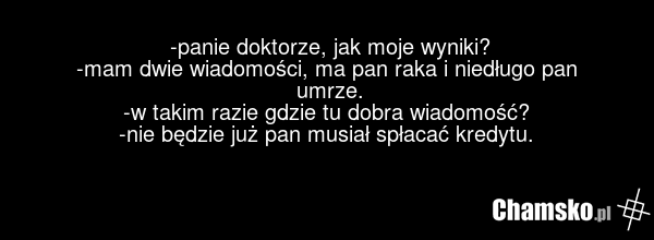 -panie doktorze, jak moje wyniki? -mam dwie wiadomości, ma pan raka i niedługo pan umrze. -w takim razie gdzie tu dobra wiadomość? -nie będzie już pan musiał spłacać kredytu.