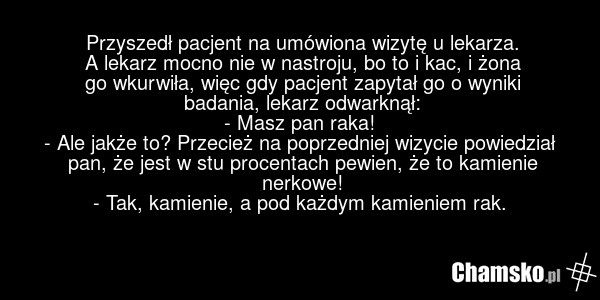Przyszedł pacjent na umówiona wizytę u lekarza. A lekarz mocno nie w nastroju, bo to i kac, i żona go wkurwiła, więc gdy pacjent zapytał go o wyniki badania, lekarz odwarknął: - Masz pan raka! - Ale jakże to? Przecież na poprzedniej wizycie powiedział pan, że jest w stu procentach pewien, że to kam…