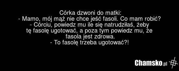 Córka dzwoni do matki: - Mamo, mój mąż nie chce jeść fasoli. Co mam robić? - Córciu, powiedz mu ile się natrudziłaś, żeby tę fasolę ugotować, a poza tym powiedz mu, że fasola jest zdrowa. - To fasolę trzeba ugotować?!