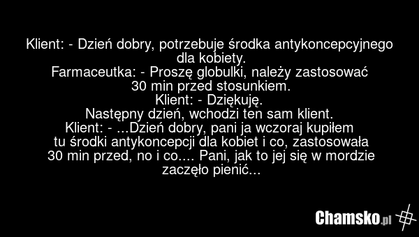 Klient: - Dzień dobry, potrzebuje środka antykoncepcyjnego dla kobiety. Farmaceutka: - Proszę globulki, należy zastosować 30 min przed stosunkiem. Klient: - Dziękuję. Następny dzień, wchodzi ten sam klient. Klient: - ...Dzień dobry, pani ja wczoraj kupiłem tu środki antykoncepcji dla kobiet i co, z…