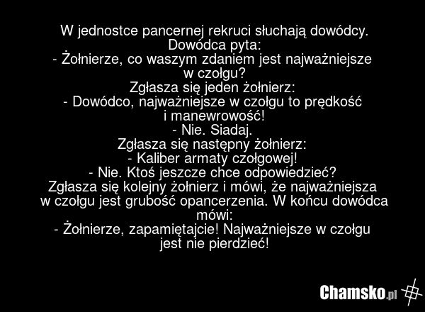 W jednostce pancernej rekruci słuchają dowódcy. Dowódca pyta: - Żołnierze, co waszym zdaniem jest najważniejsze w czołgu? Zgłasza się jeden żołnierz: - Dowódco, najważniejsze w czołgu to prędkość i manewrowość! - Nie. Siadaj. Zgłasza się następny żołnierz: - Kaliber armaty czołgowej! - Nie. Ktoś je…