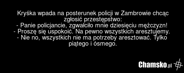 Kryśka wpada na posterunek policji w Zambrowie chcąc zgłosić przestępstwo: - Panie policjancie, zgwałciło mnie dziesięciu mężczyzn! - Proszę się uspokoić. Na pewno wszystkich aresztujemy. - Nie no, wszystkich nie ma potrzeby aresztować. Tylko piątego i ósmego.