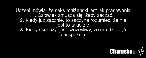 Uczeni mówią, że seks małżeński jest jak prasowanie. 1. Człowiek zmusza się, żeby zacząć. 2. Kiedy już zacznie, to zaczyna rozumieć, że nie jest to takie złe. 3. Kiedy skończy, jest szczęśliwy, że ma dziesięć dni spokoju.