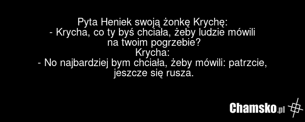 Pyta Heniek swoją żonkę Krychę: - Krycha, co ty byś chciała, żeby ludzie mówili na twoim pogrzebie? Krycha: - No najbardziej bym chciała, żeby mówili: patrzcie, jeszcze się rusza.