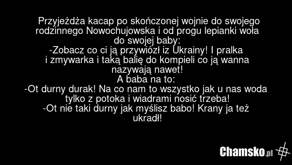 Przyjeżdża kacap po skończonej wojnie do swojego rodzinnego Nowochujowska i od progu lepianki woła do swojej baby: -Zobacz co ci ją przywiózł iz Ukrainy! I pralka i zmywarka i taką balię do kompieli co ją wanna nazywają nawet! A baba na to: -Ot durny durak! Na co nam to wszystko jak u nas woda tylk…