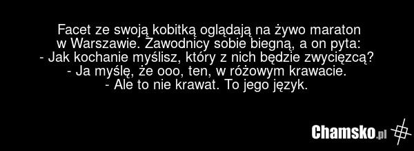 Facet ze swoją kobitką oglądają na żywo maraton w Warszawie. Zawodnicy sobie biegną, a on pyta: - Jak kochanie myślisz, który z nich będzie zwycięzcą? - Ja myślę, że ooo, ten, w różowym krawacie. - Ale to nie krawat. To jego język.