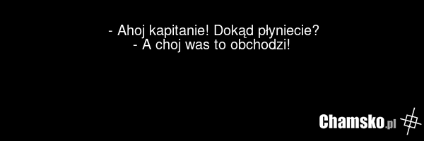 - Ahoj kapitanie! Dokąd płyniecie? - A choj was to obchodzi!