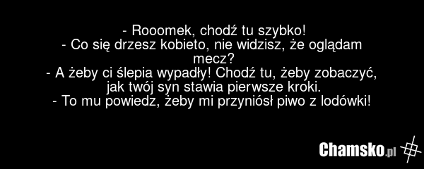 - Rooomek, chodź tu szybko! - Co się drzesz kobieto, nie widzisz, że oglądam mecz? - A żeby ci ślepia wypadły! Chodź tu, żeby zobaczyć, jak twój syn stawia pierwsze kroki. - To mu powiedz, żeby mi przyniósł piwo z lodówki!