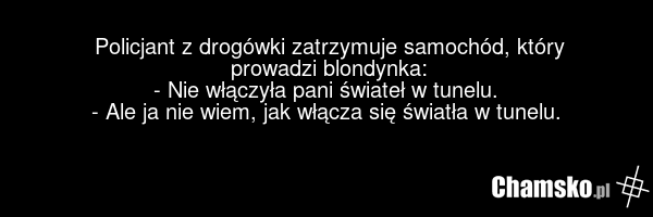Policjant z drogówki zatrzymuje samochód, który prowadzi blondynka: - Nie włączyła pani świateł w tunelu. - Ale ja nie wiem, jak włącza się światła w tunelu.