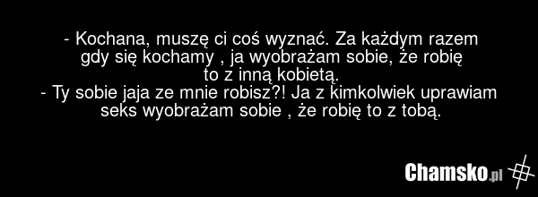 - Kochana, muszę ci coś wyznać. Za każdym razem gdy się kochamy , ja wyobrażam sobie, że robię to z inną kobietą. - Ty sobie jaja ze mnie robisz?! Ja z kimkolwiek uprawiam seks wyobrażam sobie , że robię to z tobą.