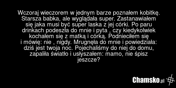 Wczoraj wieczorem w jednym barze poznałem kobitkę. Starsza babka, ale wyglądała super. Zastanawiałem się jaka musi być super laska z jej córki. Po paru drinkach podeszła do mnie i pyta , czy kiedykolwiek kochałem się z matką i córką. Podnieciłem się i mówię: nie , nigdy. Mrugnęła do mnie i powiedzi…