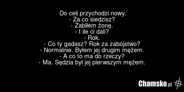 Do celi przychodzi nowy. - Za co siedzisz? - Zabiłem żonę. - I ile ci dali? - Rok. - Co ty gadasz? Rok za zabójstwo? - Normalnie. Byłem jej drugim mężem. - A co to ma do rzeczy? - Ma. Sędzia był jej pierwszym mężem.