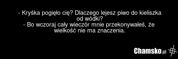- Kryśka pogięło cię? Dlaczego lejesz piwo do kieliszka od wódki? - Bo wczoraj cały wieczór mnie przekonywałeś, że wielkość nie ma znaczenia.
