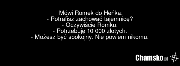 Mówi Romek do Heńka: - Potrafisz zachować tajemnicę? - Oczywiście Romku. - Potrzebuję 10 000 złotych. - Możesz być spokojny. Nie powiem nikomu.