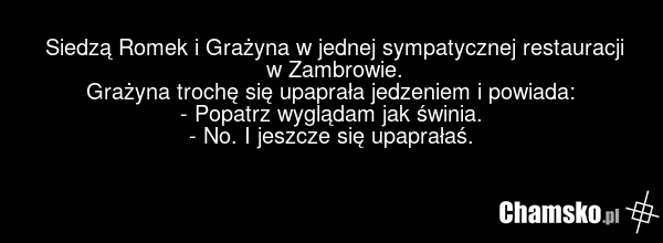 Siedzą Romek i Grażyna w jednej sympatycznej restauracji w Zambrowie. Grażyna trochę się upaprała jedzeniem i powiada: - Popatrz wyglądam jak świnia. - No. I jeszcze się upaprałaś.