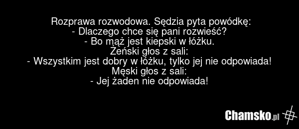 Rozprawa rozwodowa. Sędzia pyta powódkę: - Dlaczego chce się pani rozwieść? - Bo mąż jest kiepski w łóżku. Żeński głos z sali: - Wszystkim jest dobry w łóżku, tylko jej nie odpowiada! Męski głos z sali: - Jej żaden nie odpowiada!