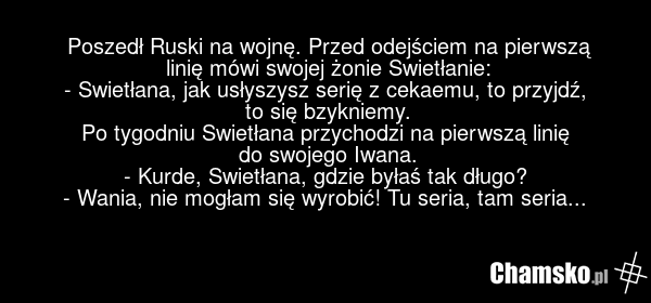 Poszedł Ruski na wojnę. Przed odejściem na pierwszą linię mówi swojej żonie Swietłanie: - Swietłana, jak usłyszysz serię z cekaemu, to przyjdź, to się bzykniemy. Po tygodniu Swietłana przychodzi na pierwszą linię do swojego Iwana. - Kurde, Swietłana, gdzie byłaś tak długo? - Wania, nie mogłam się w…
