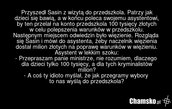 Przyszedł Sasin z wizytą do przedszkola. Patrzy jak dzieci się bawią, a w końcu poleca swojemu asystentowi, by ten przelał na konto przedszkola 100 tysięcy złotych w celu polepszenia warunków w przedszkolu. Następnym miejscem odwiedzin było więzienie. Rozgląda się Sasin i mówi do asystenta, żeby na…