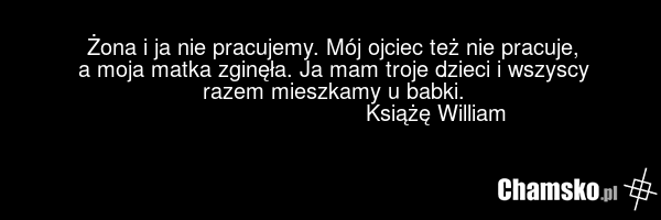 Żona i ja nie pracujemy. Mój ojciec też nie pracuje, a moja matka zginęła. Ja mam troje dzieci i wszyscy razem mieszkamy u babki. Książę William