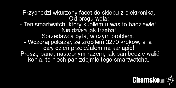 Przychodzi wkurzony facet do sklepu z elektroniką. Od progu woła: - Ten smartwatch, który kupiłem u was to badziewie! Nie działa jak trzeba! Sprzedawca pyta, w czym problem. - Wczoraj pokazał, że zrobiłem 3270 kroków, a ja cały dzień przeleżałem na kanapie! - Proszę pana, następnym razem, jak pan b…