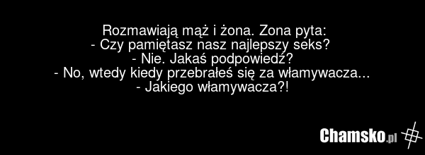 Rozmawiają mąż i żona. Zona pyta: - Czy pamiętasz nasz najlepszy seks? - Nie. Jakaś podpowiedź? - No, wtedy kiedy przebrałeś się za włamywacza... - Jakiego włamywacza?!