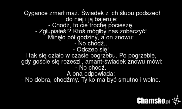 Cygance zmarł mąż. Świadek z ich ślubu podszedł do niej i ją bajeruje: - Chodź, to cie trochę pocieszę. - Zgłupiałeś!? Ktoś mógłby nas zobaczyć! Minęło pół godziny, a on znowu: - No chodź.. - Odczep się! I tak się działo w czasie pogrzebu. Po pogrzebie, gdy goście się rozeszli, amant-świadek znowu…