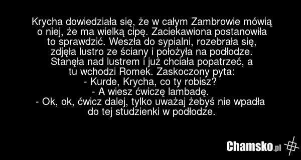 Krycha dowiedziała się, że w całym Zambrowie mówią o niej, że ma wielką cipę. Zaciekawiona postanowiła to sprawdzić. Weszła do sypialni, rozebrała się, zdjęła lustro ze ściany i położyła na podłodze. Stanęła nad lustrem i już chciała popatrzeć, a tu wchodzi Romek. Zaskoczony pyta: - Kurde, Krycha,…
