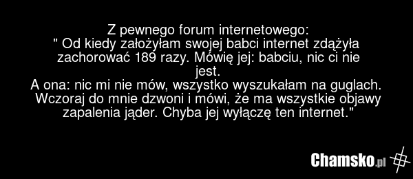 Z pewnego forum internetowego: " Od kiedy założyłam swojej babci internet zdążyła zachorować 189 razy. Mówię jej: babciu, nic ci nie jest. A ona: nic mi nie mów, wszystko wyszukałam na guglach. Wczoraj do mnie dzwoni i mówi, że ma wszystkie objawy zapalenia jąder. Chyba jej wyłączę ten internet."