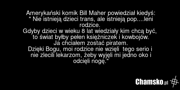 Amerykański komik Bill Maher powiedział kiedyś: " Nie istnieją dzieci trans, ale istnieją pop....leni rodzice. Gdyby dzieci w wieku 8 lat wiedziały kim chcą być, to świat byłby pełen księżniczek i kowbojów. Ja chciałem zostać piratem. Dzięki Bogu, moi rodzice nie wzięli tego serio i nie zlecili lek…