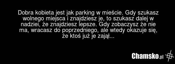 Dobra kobieta jest jak parking w mieście. Gdy szukasz wolnego miejsca i znajdziesz je, to szukasz dalej w nadziei, że znajdziesz lepsze. Gdy zobaczysz że nie ma, wracasz do poprzedniego, ale wtedy okazuje się, że ktoś już je zajął...