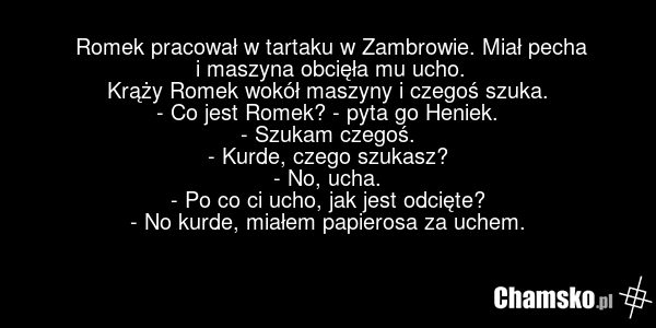 Romek pracował w tartaku w Zambrowie. Miał pecha i maszyna obcięła mu ucho. Krąży Romek wokół maszyny i czegoś szuka. - Co jest Romek? - pyta go Heniek. - Szukam czegoś. - Kurde, czego szukasz? - No, ucha. - Po co ci ucho, jak jest odcięte? - No kurde, miałem papierosa za uchem.
