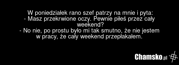 W poniedziałek rano szef patrzy na mnie i pyta: - Masz przekrwione oczy. Pewnie piłeś przez cały weekend? - No nie, po prostu było mi tak smutno, że nie jestem w pracy, że cały weekend przepłakałem.