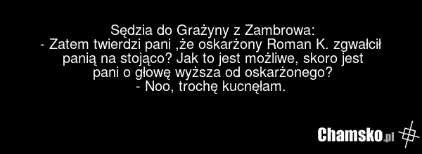 Sędzia do Grażyny z Zambrowa: - Zatem twierdzi pani ,że oskarżony Roman K. zgwałcił panią na stojąco? Jak to jest możliwe, skoro jest pani o głowę wyższa od oskarżonego? - Noo, trochę kucnęłam.