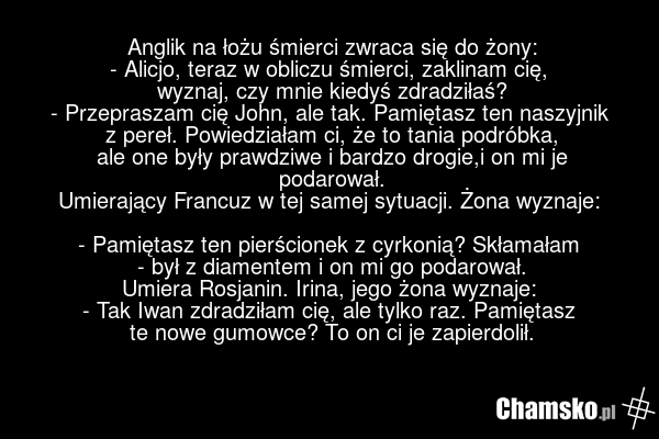 Anglik na łożu śmierci zwraca się do żony: - Alicjo, teraz w obliczu śmierci, zaklinam cię, wyznaj, czy mnie kiedyś zdradziłaś? - Przepraszam cię John, ale tak. Pamiętasz ten naszyjnik z pereł. Powiedziałam ci, że to tania podróbka, ale one były prawdziwe i bardzo drogie,i on mi je podarował. Umier…