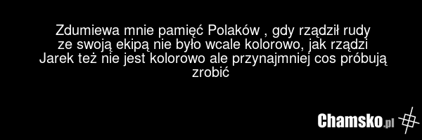 Zdumiewa mnie pamięć Polaków , gdy rządził rudy ze swoją ekipą nie było wcale kolorowo, jak rządzi Jarek też nie jest kolorowo ale przynajmniej cos próbują zrobić