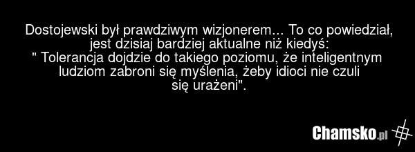 Dostojewski był prawdziwym wizjonerem... To co powiedział, jest dzisiaj bardziej aktualne niż kiedyś: " Tolerancja dojdzie do takiego poziomu, że inteligentnym ludziom zabroni się myślenia, żeby idioci nie czuli się urażeni".