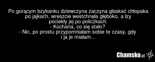 Po gorącym bzykanku dziewczyna zaczyna głaskać chłopaka po jajkach, wreszcie westchnęła głęboko, a łzy pociekły jej po policzkach. - Kochana, co się stało? - Nic, po prostu przypomniałam sobie te czasy, gdy i ja je miałam...