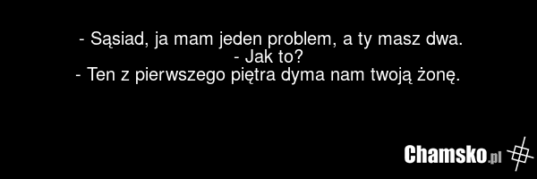 - Sąsiad, ja mam jeden problem, a ty masz dwa. - Jak to? - Ten z pierwszego piętra dyma nam twoją żonę.