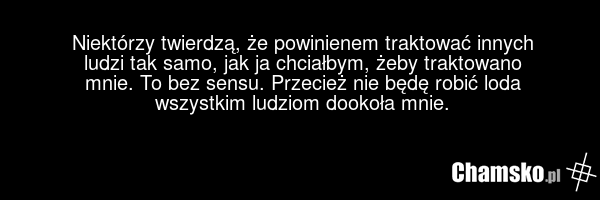 Niektórzy twierdzą, że powinienem traktować innych ludzi tak samo, jak ja chciałbym, żeby traktowano mnie. To bez sensu. Przecież nie będę robić loda wszystkim ludziom dookoła mnie.