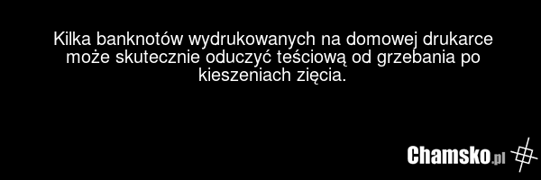 Kilka banknotów wydrukowanych na domowej drukarce może skutecznie oduczyć teściową od grzebania po kieszeniach zięcia.