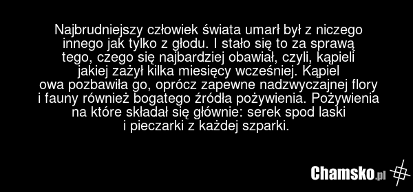 Najbrudniejszy człowiek świata umarł był z niczego innego jak tylko z głodu. I stało się to za sprawą tego, czego się najbardziej obawiał, czyli, kąpieli jakiej zażył kilka miesięcy wcześniej. Kąpiel owa pozbawiła go, oprócz zapewne nadzwyczajnej flory i fauny również bogatego źródła pożywienia. Po…