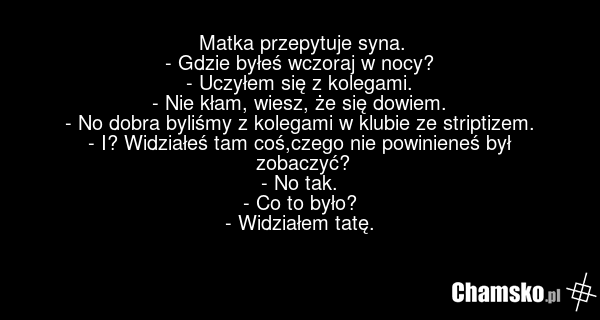 Matka przepytuje syna. - Gdzie byłeś wczoraj w nocy? - Uczyłem się z kolegami. - Nie kłam, wiesz, że się dowiem. - No dobra byliśmy z kolegami w klubie ze striptizem. - I? Widziałeś tam coś,czego nie powinieneś był zobaczyć? - No tak. - Co to było? - Widziałem tatę.