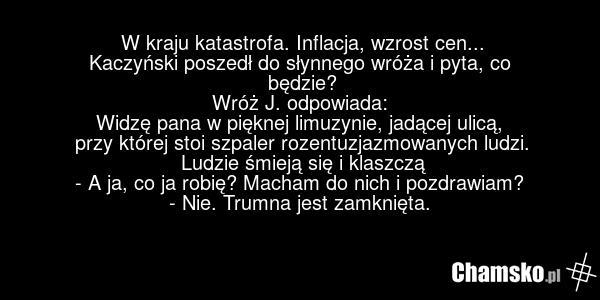 W kraju katastrofa. Inflacja, wzrost cen... Kaczyński poszedł do słynnego wróża i pyta, co będzie? Wróż J. odpowiada: Widzę pana w pięknej limuzynie, jadącej ulicą, przy której stoi szpaler rozentuzjazmowanych ludzi. Ludzie śmieją się i klaszczą - A ja, co ja robię? Macham do nich i pozdrawiam? - N…