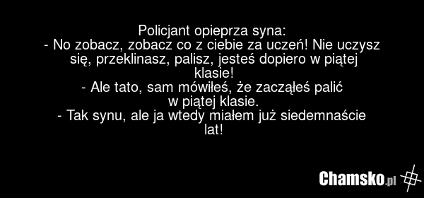 Policjant opieprza syna: - No zobacz, zobacz co z ciebie za uczeń! Nie uczysz się, przeklinasz, palisz, jesteś dopiero w piątej klasie! - Ale tato, sam mówiłeś, że zacząłeś palić w piątej klasie. - Tak synu, ale ja wtedy miałem już siedemnaście lat!
