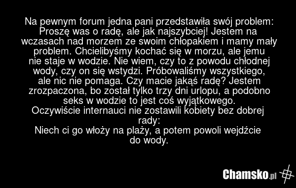 Na pewnym forum jedna pani przedstawiła swój problem: Proszę was o radę, ale jak najszybciej! Jestem na wczasach nad morzem ze swoim chłopakiem i mamy mały problem. Chcielibyśmy kochać się w morzu, ale jemu nie staje w wodzie. Nie wiem, czy to z powodu chłodnej wody, czy on się wstydzi. Próbowaliśm…