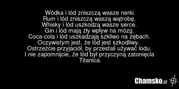 Wódka i lód zniszczą wasze nerki. Rum i lód zniszczą waszą wątrobę. Whisky i lód uszkodzą wasze serce. Gin i lód mają zły wpływ na mózg. Coca-cola i lód uszkadzają szkliwo na zębach. Oczywistym jest, że lód jest szkodliwy. Ostrzeżcie przyjaciół, by przestali używać lodu. I nie zapomnijcie, że lód b…