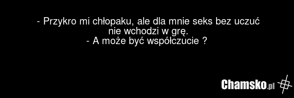 - Przykro mi chłopaku, ale dla mnie seks bez uczuć nie wchodzi w grę. - A może być współczucie ?