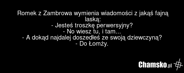 Romek z Zambrowa wymienia wiadomości z jakąś fajną laską: - Jesteś troszkę perwersyjny? - No wiesz tu, i tam... - A dokąd najdalej doszedłeś ze swoją dziewczyną? - Do Łomży.