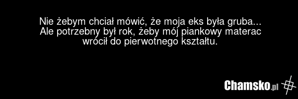 Nie żebym chciał mówić, że moja eks była gruba... Ale potrzebny był rok, żeby mój piankowy materac wrócił do pierwotnego kształtu.
